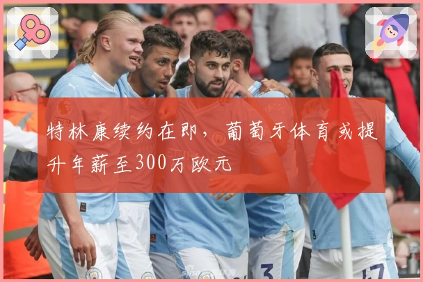 特林康续约在即，葡萄牙体育或提升年薪至300万欧元