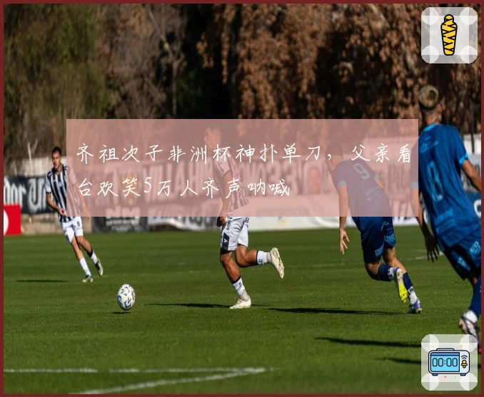 齐祖次子非洲杯神扑单刀，父亲看台欢笑5万人齐声呐喊