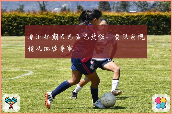 非洲杯期间巴莱巴受伤，曼联或视情况继续争取