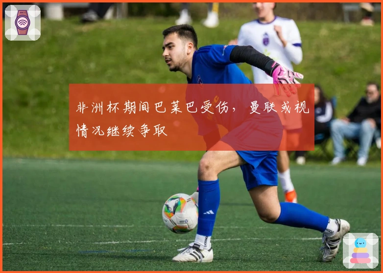 非洲杯期间巴莱巴受伤，曼联或视情况继续争取