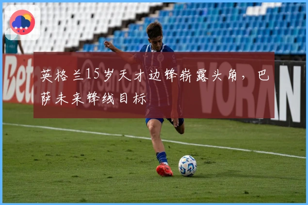 英格兰15岁天才边锋崭露头角，巴萨未来锋线目标