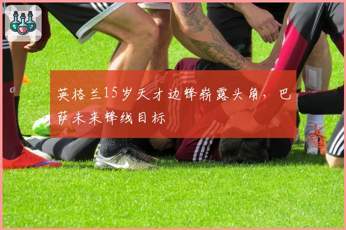 英格兰15岁天才边锋崭露头角，巴萨未来锋线目标